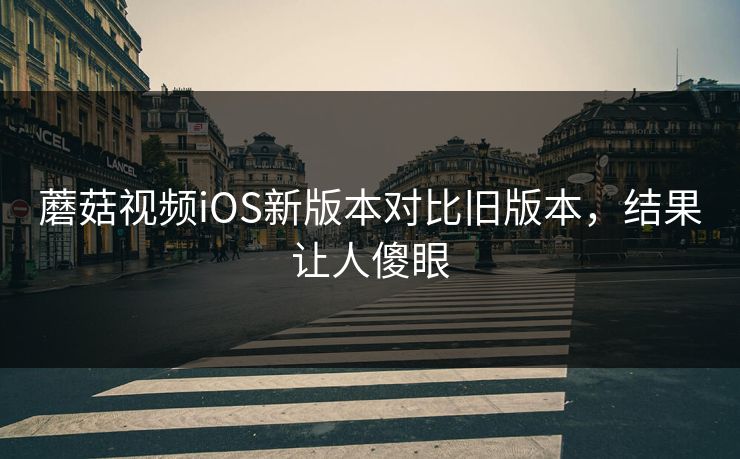 蘑菇视频iOS新版本对比旧版本，结果让人傻眼