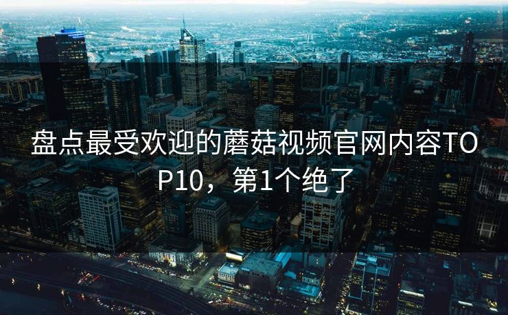 盘点最受欢迎的蘑菇视频官网内容TOP10，第1个绝了