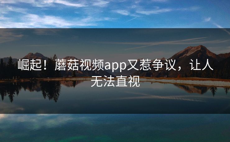 崛起！蘑菇视频app又惹争议，让人无法直视