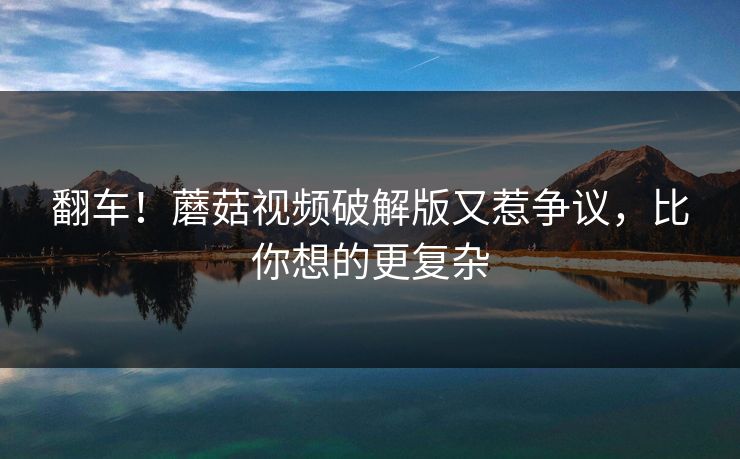 翻车！蘑菇视频破解版又惹争议，比你想的更复杂