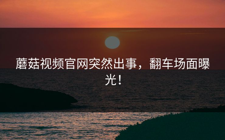 蘑菇视频官网突然出事，翻车场面曝光！