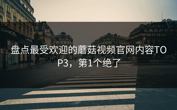 盘点最受欢迎的蘑菇视频官网内容TOP3，第1个绝了