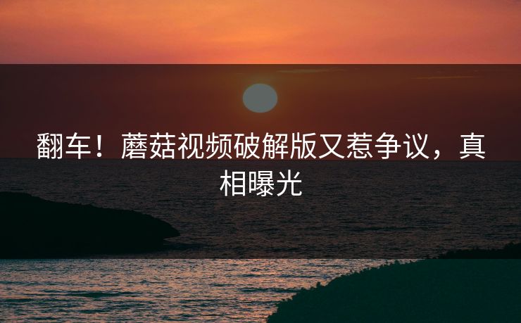 翻车！蘑菇视频破解版又惹争议，真相曝光