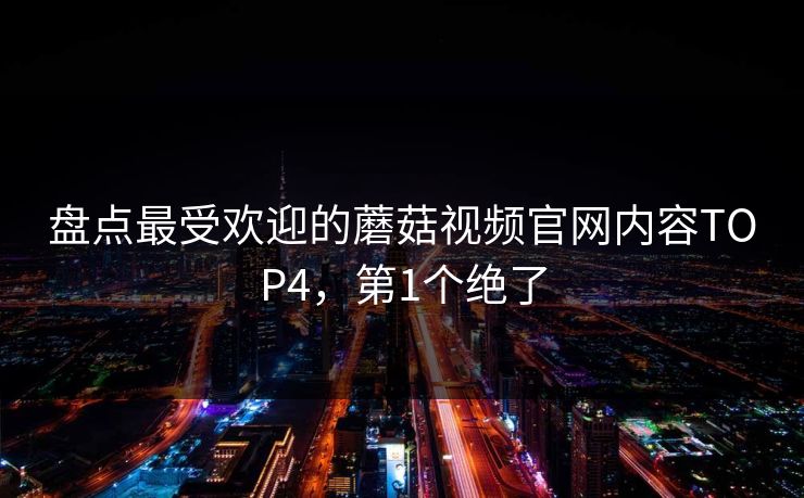 盘点最受欢迎的蘑菇视频官网内容TOP4，第1个绝了