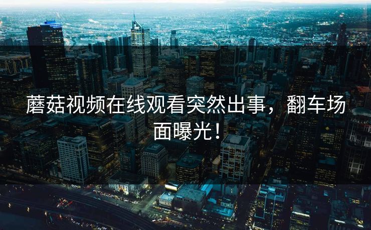 蘑菇视频在线观看突然出事，翻车场面曝光！