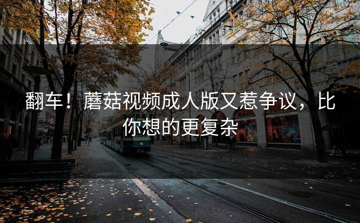 翻车！蘑菇视频成人版又惹争议，比你想的更复杂