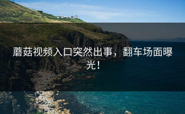 蘑菇视频入口突然出事，翻车场面曝光！