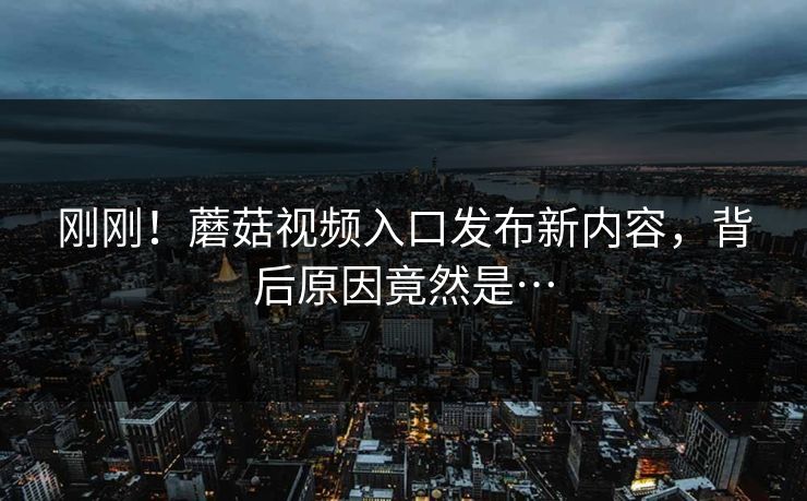 刚刚！蘑菇视频入口发布新内容，背后原因竟然是…