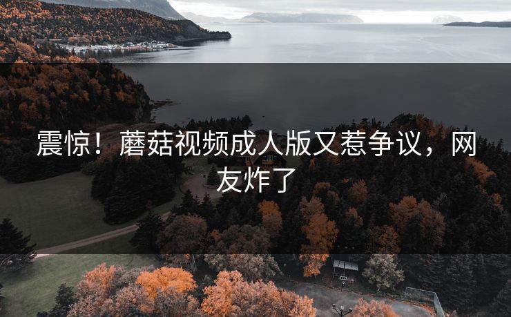 震惊！蘑菇视频成人版又惹争议，网友炸了