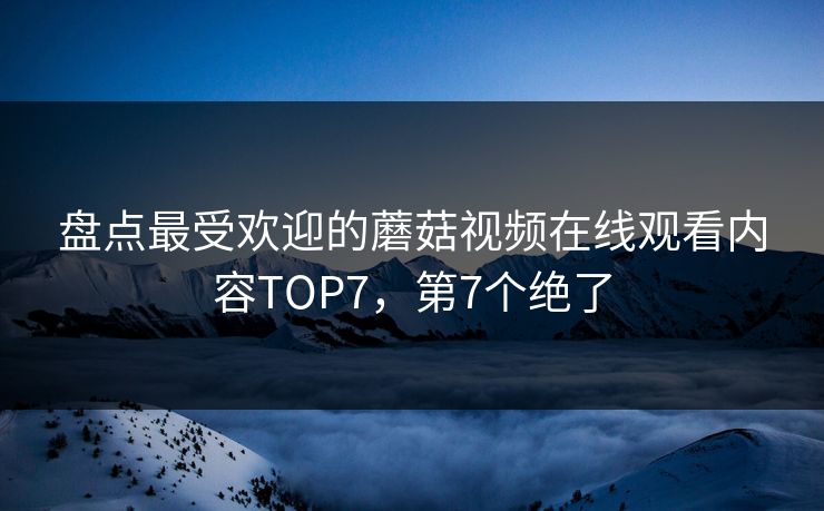 盘点最受欢迎的蘑菇视频在线观看内容TOP7，第7个绝了