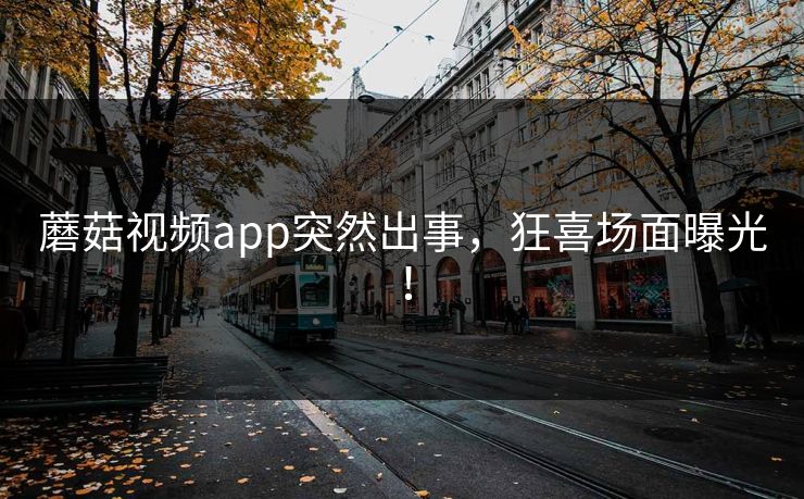 蘑菇视频app突然出事，狂喜场面曝光！