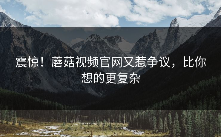 震惊！蘑菇视频官网又惹争议，比你想的更复杂