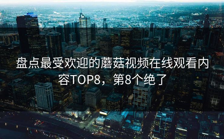 盘点最受欢迎的蘑菇视频在线观看内容TOP8，第8个绝了