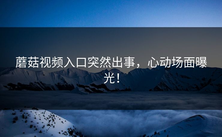 蘑菇视频入口突然出事，心动场面曝光！