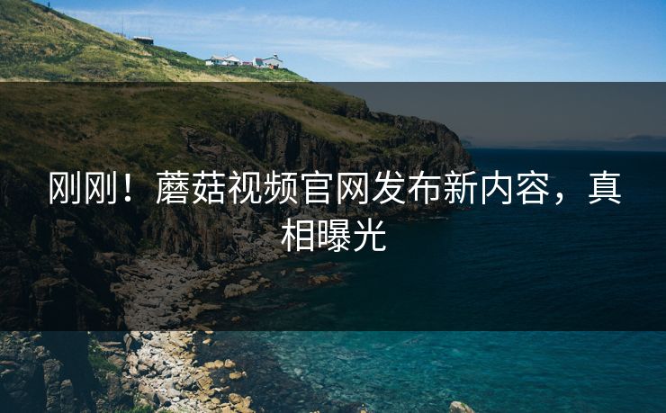 刚刚！蘑菇视频官网发布新内容，真相曝光