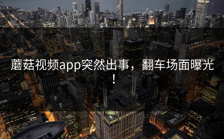 蘑菇视频app突然出事，翻车场面曝光！