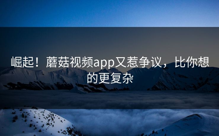 崛起！蘑菇视频app又惹争议，比你想的更复杂