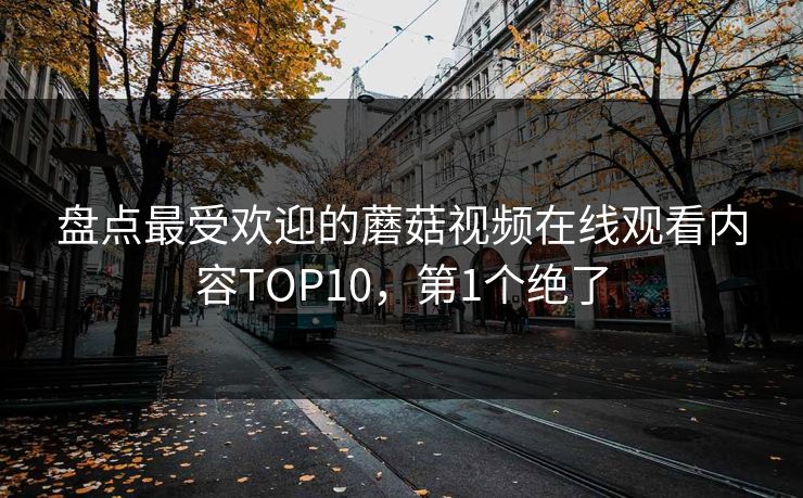 盘点最受欢迎的蘑菇视频在线观看内容TOP10，第1个绝了