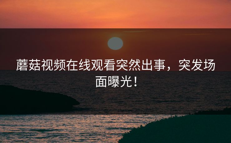 蘑菇视频在线观看突然出事，突发场面曝光！