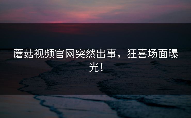 蘑菇视频官网突然出事，狂喜场面曝光！