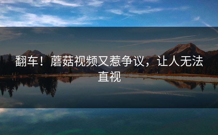 翻车！蘑菇视频又惹争议，让人无法直视