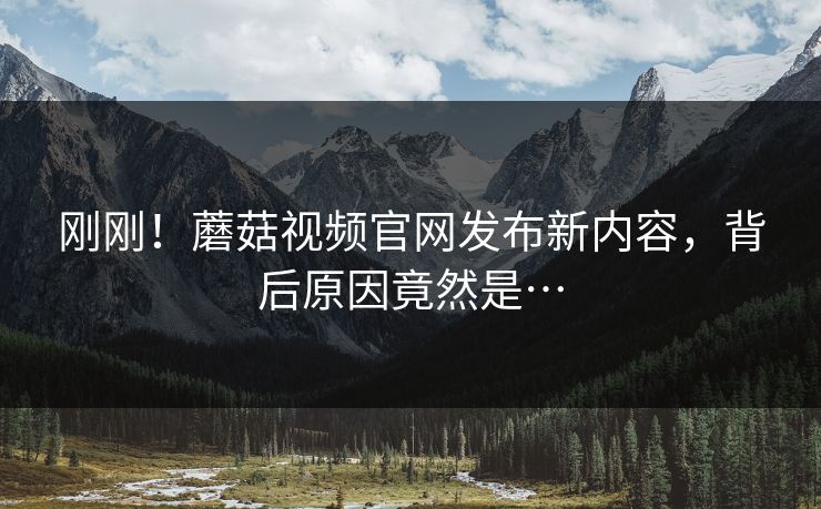 刚刚！蘑菇视频官网发布新内容，背后原因竟然是…