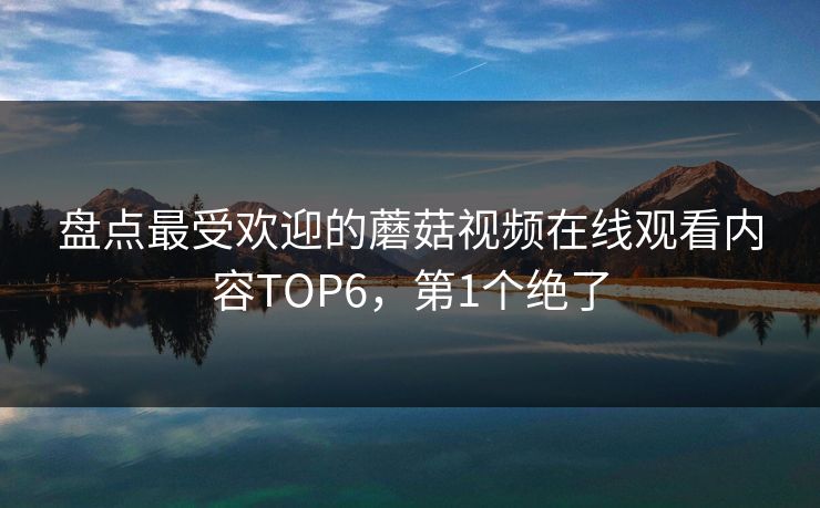 盘点最受欢迎的蘑菇视频在线观看内容TOP6，第1个绝了