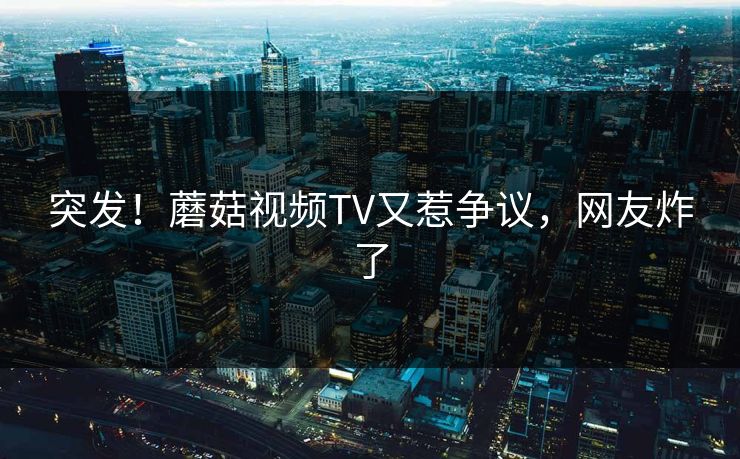 突发！蘑菇视频TV又惹争议，网友炸了