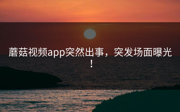 蘑菇视频app突然出事，突发场面曝光！