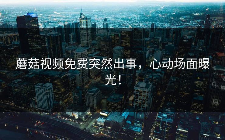 蘑菇视频免费突然出事，心动场面曝光！