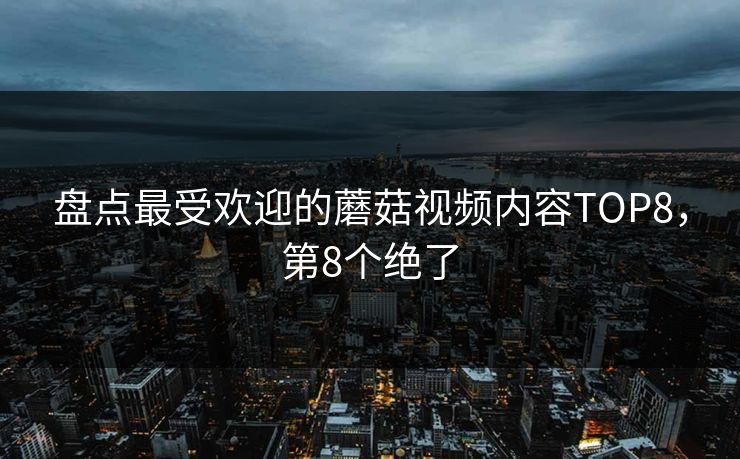 盘点最受欢迎的蘑菇视频内容TOP8，第8个绝了