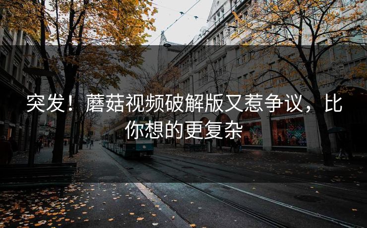 突发！蘑菇视频破解版又惹争议，比你想的更复杂