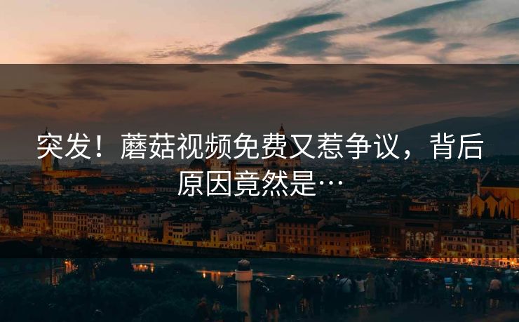 突发！蘑菇视频免费又惹争议，背后原因竟然是…