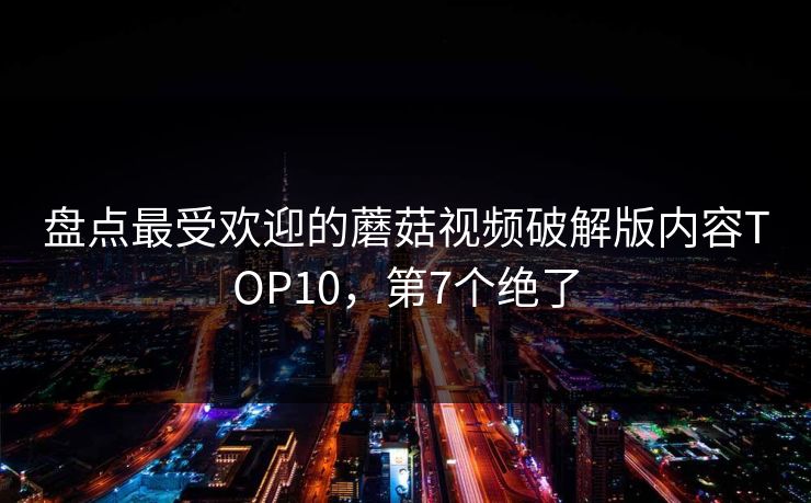 盘点最受欢迎的蘑菇视频破解版内容TOP10，第7个绝了