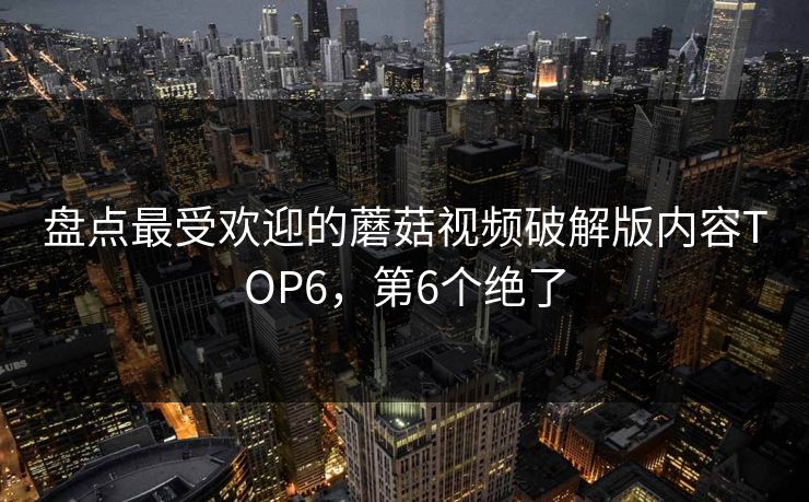 盘点最受欢迎的蘑菇视频破解版内容TOP6，第6个绝了