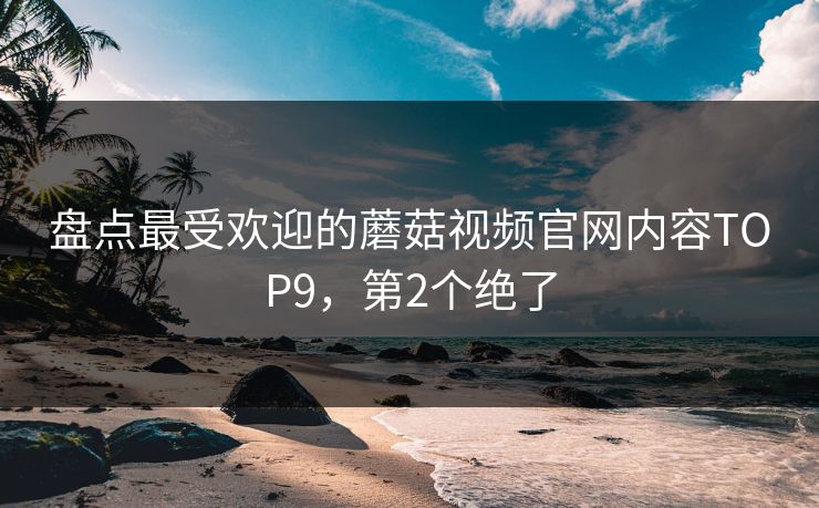 盘点最受欢迎的蘑菇视频官网内容TOP9，第2个绝了