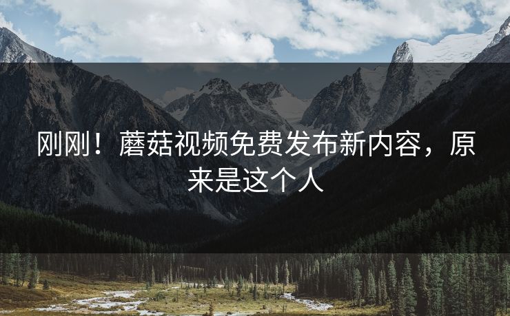 刚刚！蘑菇视频免费发布新内容，原来是这个人