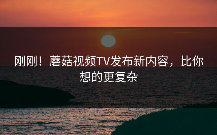 刚刚！蘑菇视频TV发布新内容，比你想的更复杂