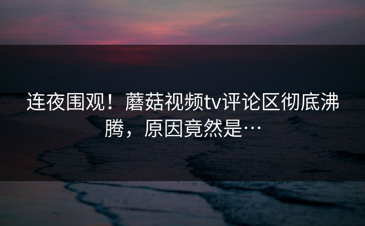 连夜围观！蘑菇视频tv评论区彻底沸腾，原因竟然是…