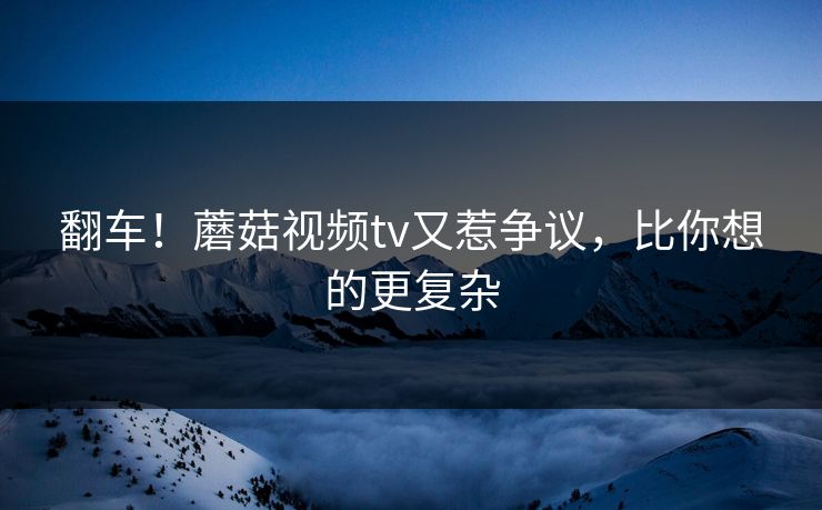 翻车！蘑菇视频tv又惹争议，比你想的更复杂