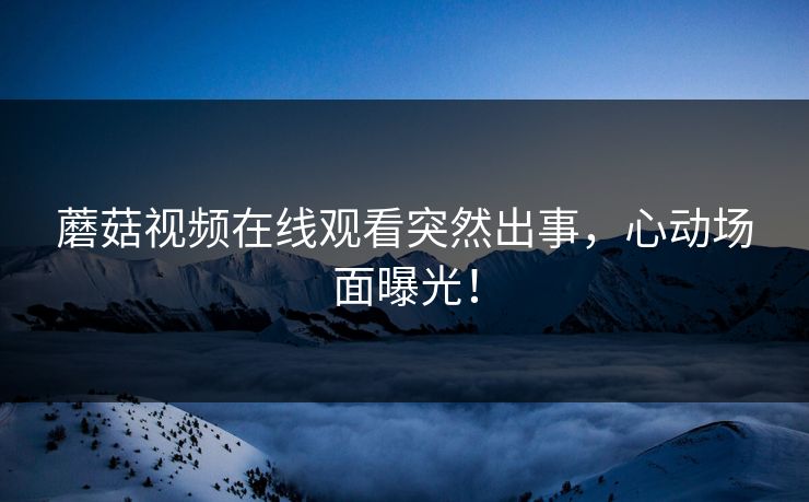 蘑菇视频在线观看突然出事，心动场面曝光！