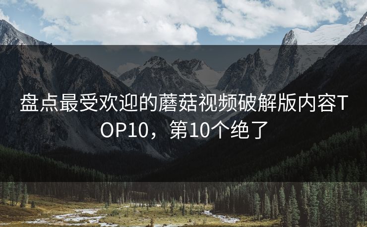 盘点最受欢迎的蘑菇视频破解版内容TOP10，第10个绝了