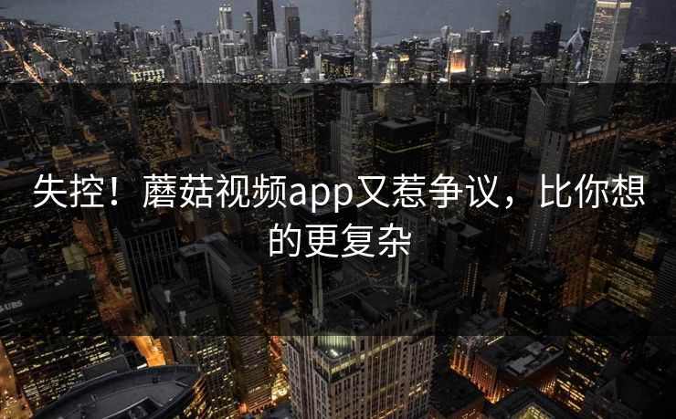 失控！蘑菇视频app又惹争议，比你想的更复杂