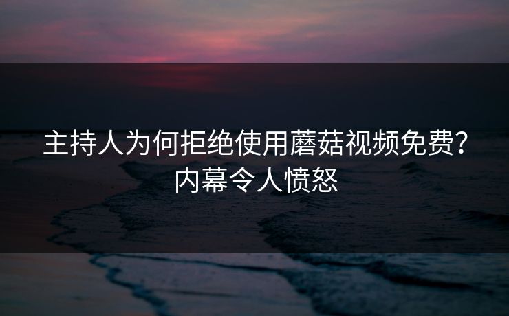 主持人为何拒绝使用蘑菇视频免费？内幕令人愤怒