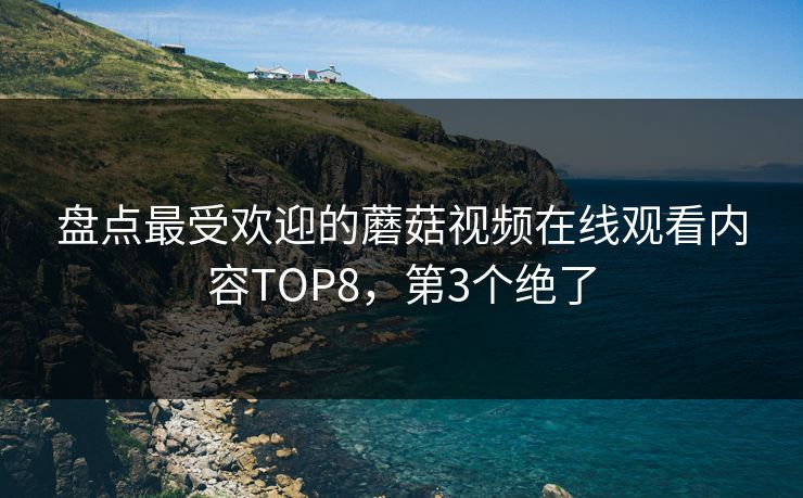 盘点最受欢迎的蘑菇视频在线观看内容TOP8，第3个绝了