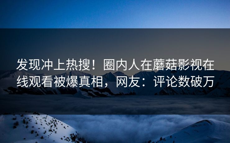 发现冲上热搜！圈内人在蘑菇影视在线观看被爆真相，网友：评论数破万