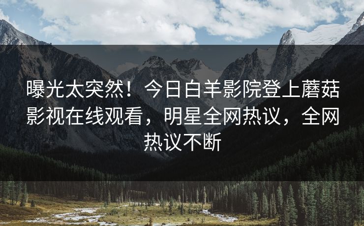 曝光太突然！今日白羊影院登上蘑菇影视在线观看，明星全网热议，全网热议不断