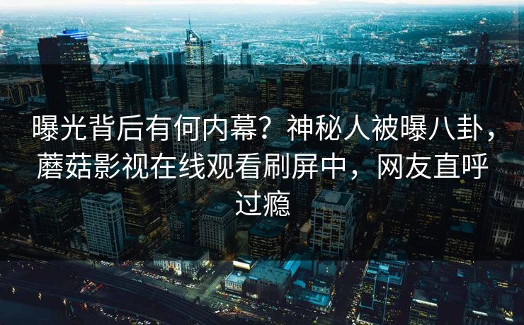 曝光背后有何内幕？神秘人被曝八卦，蘑菇影视在线观看刷屏中，网友直呼过瘾