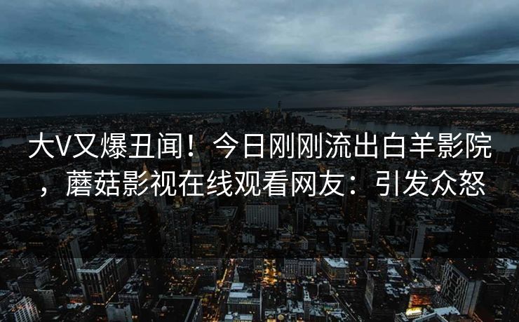大V又爆丑闻！今日刚刚流出白羊影院，蘑菇影视在线观看网友：引发众怒