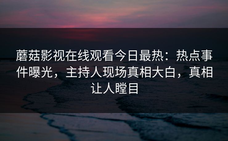 蘑菇影视在线观看今日最热：热点事件曝光，主持人现场真相大白，真相让人瞠目